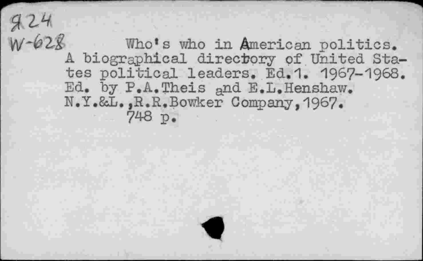 ﻿W-täß Who’s who in American politics.
A biographical directory of United Sta tes political leaders. Ed.1. 1967-1968 Ed. by P.A.Theis and E.L.Henshaw.
N.Y.&L.,R.R,Bowker Company,1967.
748 p.